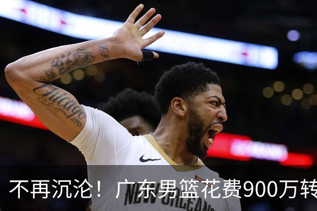 不再沉沦！广东男篮花费900万转会费签下昔日状元内线，杜锋誓言不再摆烂